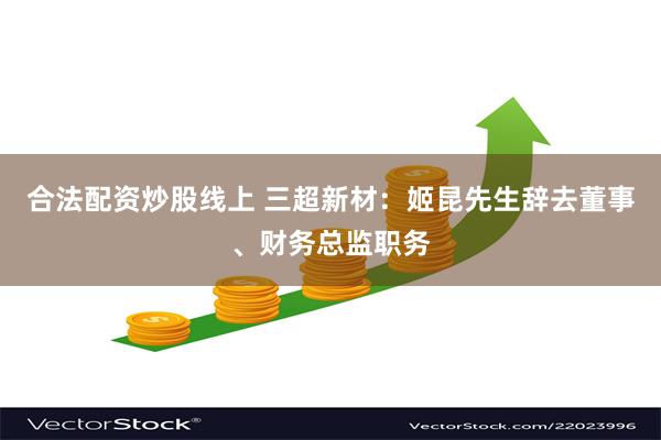 合法配资炒股线上 三超新材：姬昆先生辞去董事、财务总监职务