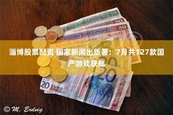 淄博股票配资 国家新闻出版署：7月共127款国产游戏获批