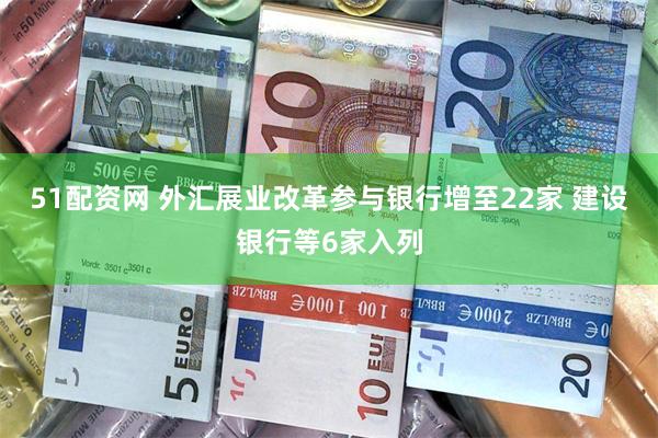 51配资网 外汇展业改革参与银行增至22家 建设银行等6家入列