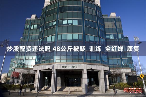 炒股配资违法吗 48公斤被疑_训练_全红婵_康复