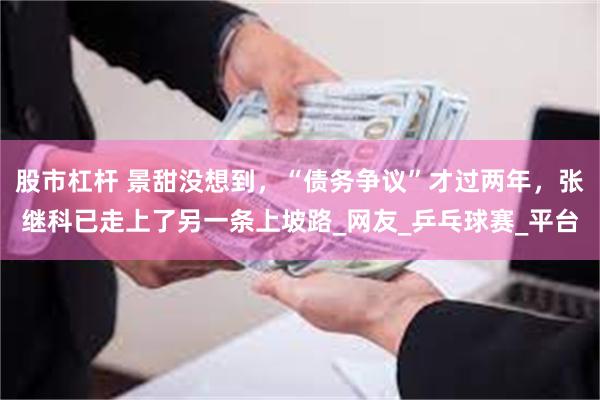 股市杠杆 景甜没想到，“债务争议”才过两年，张继科已走上了另一条上坡路_网友_乒乓球赛_平台