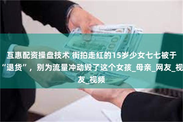 互惠配资操盘技术 街拍走红的15岁少女七七被于正“退货”，别为流量冲动毁了这个女孩_母亲_网友_视频