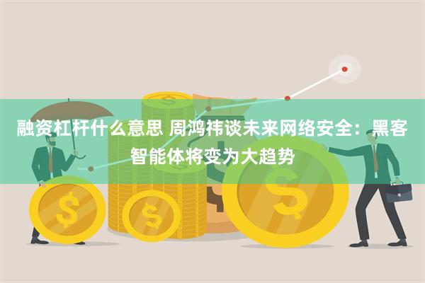 融资杠杆什么意思 周鸿祎谈未来网络安全：黑客智能体将变为大趋势