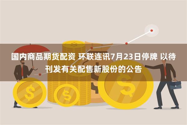 国内商品期货配资 环联连讯7月23日停牌 以待刊发有关配售新股份的公告