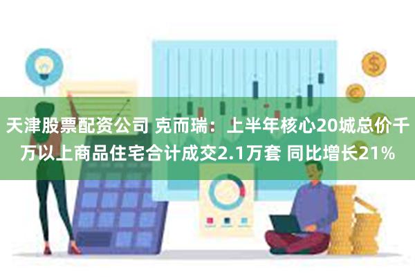 天津股票配资公司 克而瑞：上半年核心20城总价千万以上商品住宅合计成交2.1万套 同比增长21%