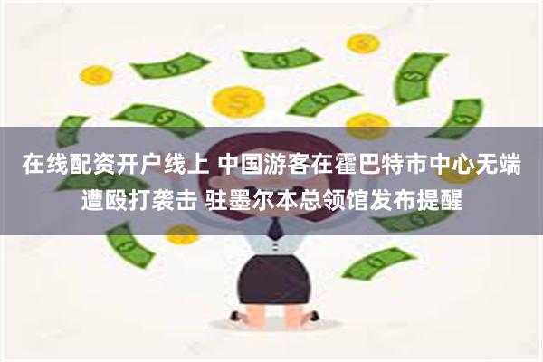 在线配资开户线上 中国游客在霍巴特市中心无端遭殴打袭击 驻墨尔本总领馆发布提醒