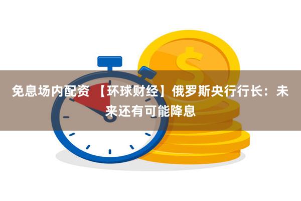 免息场内配资 【环球财经】俄罗斯央行行长：未来还有可能降息