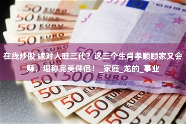 在线炒股 嫁对人旺三代？这三个生肖孝顺顾家又会赚，堪称完美伴侣！_家庭_龙的_事业