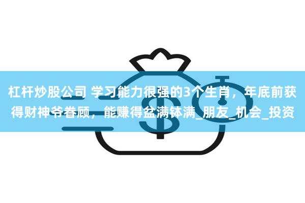杠杆炒股公司 学习能力很强的3个生肖，年底前获得财神爷眷顾，能赚得盆满钵满_朋友_机会_投资