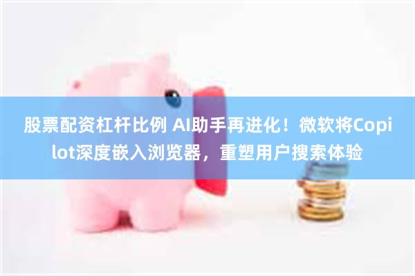 股票配资杠杆比例 AI助手再进化！微软将Copilot深度嵌入浏览器，重塑用户搜索体验