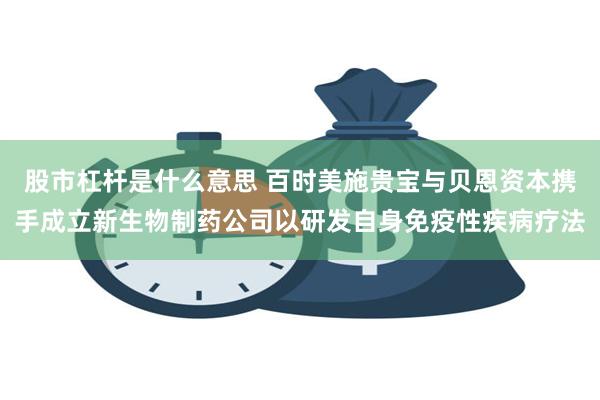 股市杠杆是什么意思 百时美施贵宝与贝恩资本携手成立新生物制药公司以研发自身免疫性疾病疗法