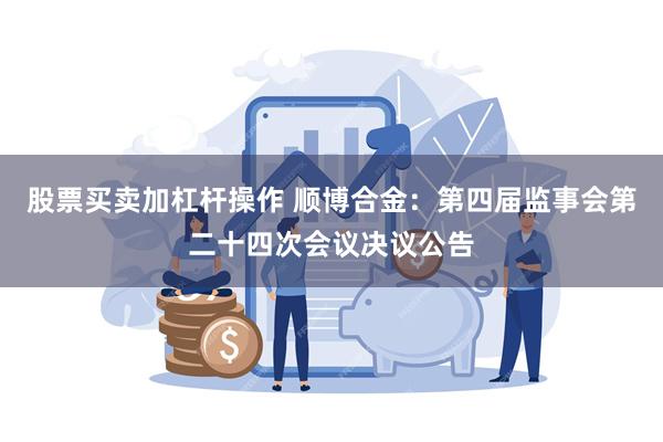 股票买卖加杠杆操作 顺博合金：第四届监事会第二十四次会议决议公告