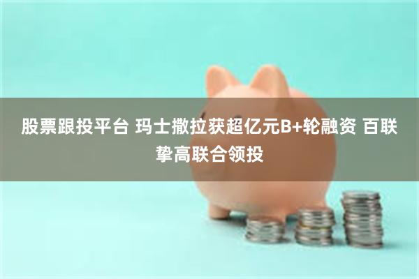 股票跟投平台 玛士撒拉获超亿元B+轮融资 百联挚高联合领投