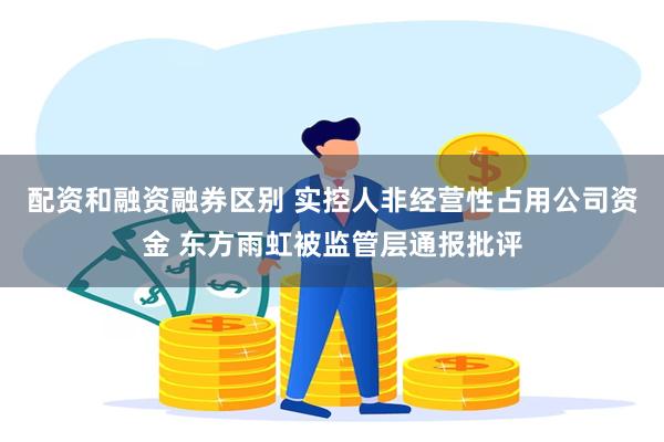 配资和融资融券区别 实控人非经营性占用公司资金 东方雨虹被监管层通报批评