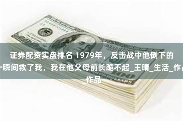 证券配资实盘排名 1979年，反击战中他倒下的一瞬间救了我，我在他父母前长跪不起_王晴_生活_作品