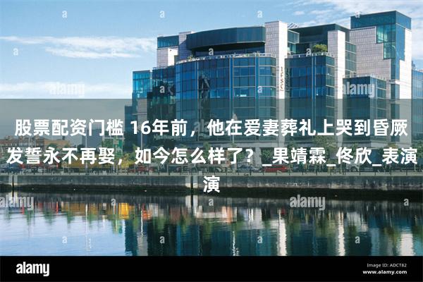 股票配资门槛 16年前，他在爱妻葬礼上哭到昏厥发誓永不再娶，如今怎么样了？_果靖霖_佟欣_表演