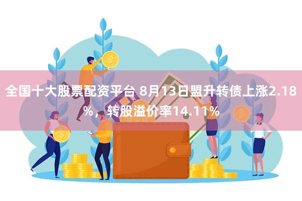 全国十大股票配资平台 8月13日盟升转债上涨2.18%，转股溢价率14.11%
