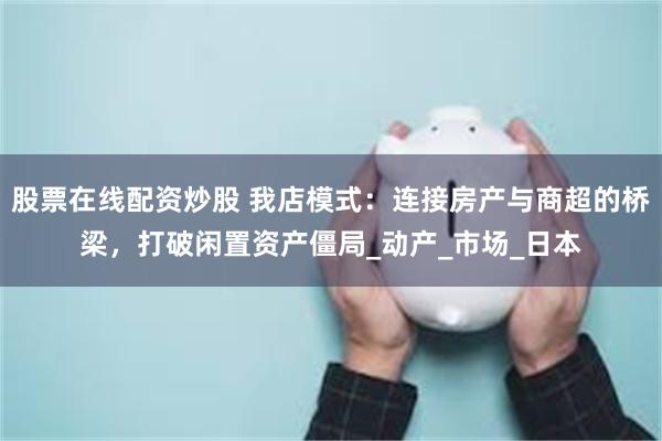 股票在线配资炒股 我店模式：连接房产与商超的桥梁，打破闲置资产僵局_动产_市场_日本