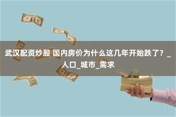 武汉配资炒股 国内房价为什么这几年开始跌了？_人口_城市_需求