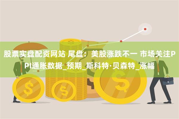 股票实盘配资网站 尾盘：美股涨跌不一 市场关注PPI通胀数据_预期_斯科特·贝森特_涨幅