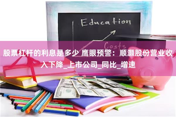 股票杠杆的利息是多少 鹰眼预警：顺灏股份营业收入下降_上市公司_同比_增速
