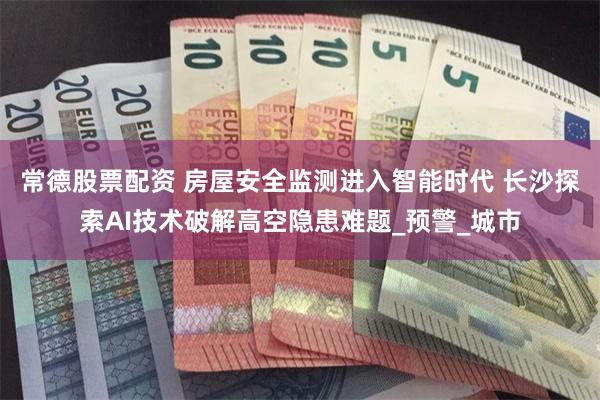 常德股票配资 房屋安全监测进入智能时代 长沙探索AI技术破解高空隐患难题_预警_城市