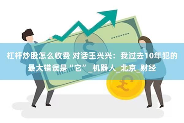 杠杆炒股怎么收费 对话王兴兴：我过去10年犯的最大错误是“它”_机器人_北京_财经