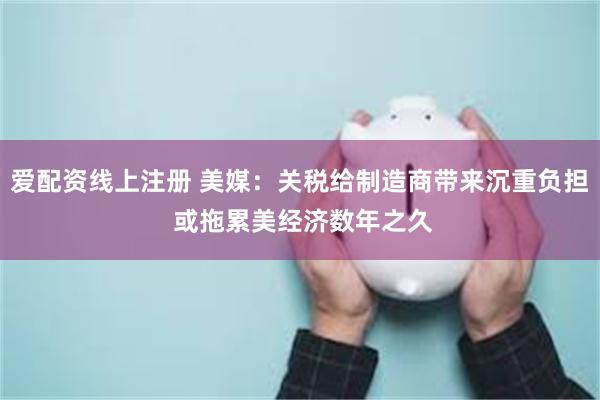 爱配资线上注册 美媒：关税给制造商带来沉重负担 或拖累美经济数年之久