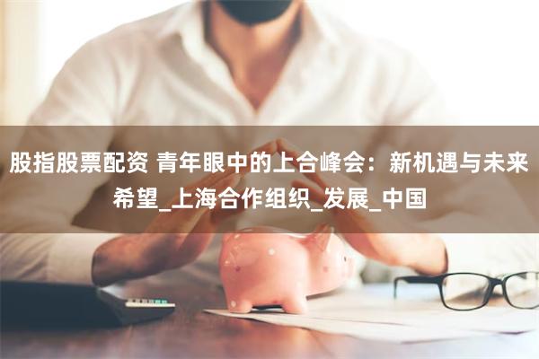 股指股票配资 青年眼中的上合峰会：新机遇与未来希望_上海合作组织_发展_中国