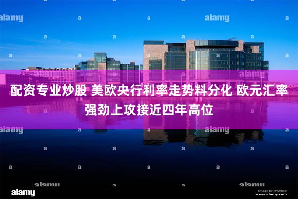 配资专业炒股 美欧央行利率走势料分化 欧元汇率强劲上攻接近四年高位