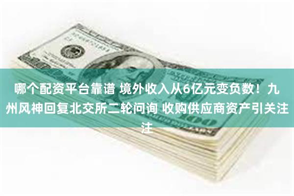 哪个配资平台靠谱 境外收入从6亿元变负数！九州风神回复北交所二轮问询 收购供应商资产引关注