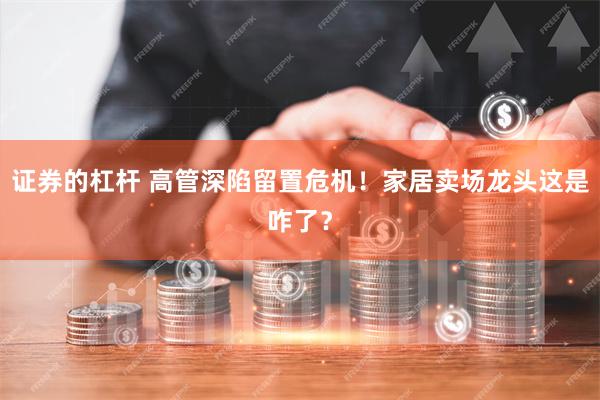 证券的杠杆 高管深陷留置危机!家居卖场龙头这是咋了?