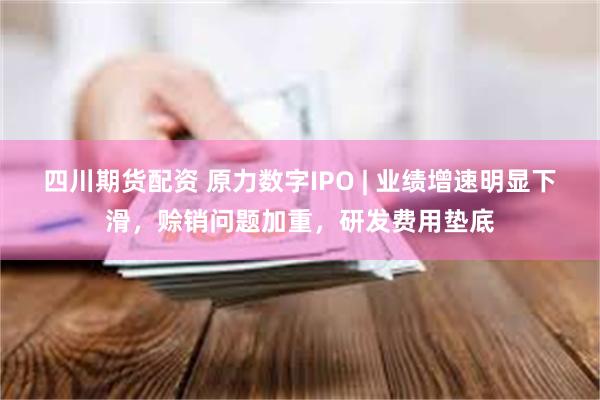 四川期货配资 原力数字IPO | 业绩增速明显下滑，赊销问题加重，研发费用垫底