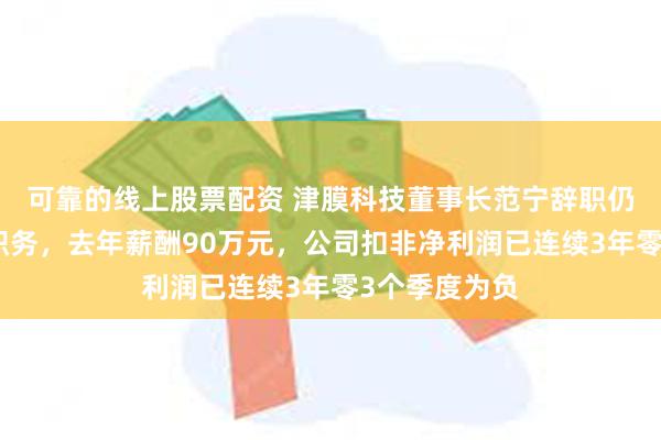 可靠的线上股票配资 津膜科技董事长范宁辞职仍担任总经理职务，去年薪酬90万元，公司扣非净利润已连续3年零3个季度为负